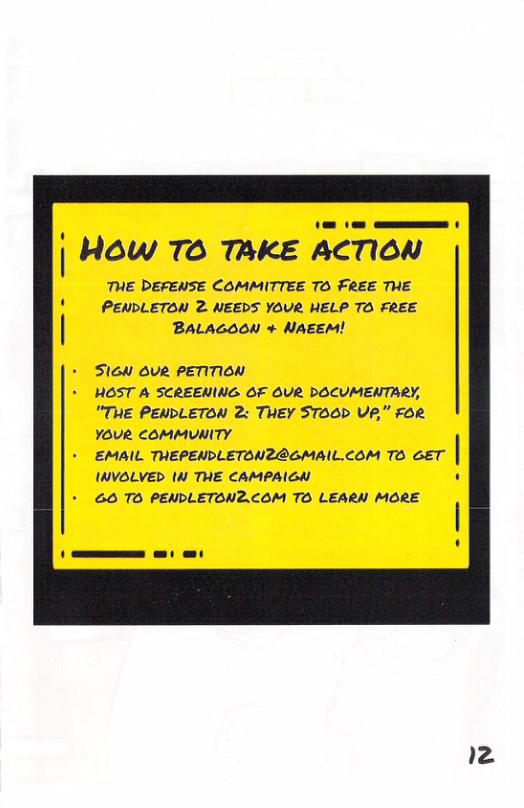 i HOw TO TAKE ACTION THE DEFENSE COMMITTEE TO FREE THE PENDLETON 2 NEEDS YOUR HELP TO FREE BALAGOON + NAEEM! Slon ovR PETITION HOST A SCREENING OF OUR DOCUMENTARY, "TE PENDLETON 2: THEY STOOP VA" FOR YOUR COMMUNITY EMAIL THEPENDLETONZRGMAIL.COM TO GET IWVOLVED (0 THE CAMPAIGN 6O TO PENDLETON2.COM TO LEARN MORE 2